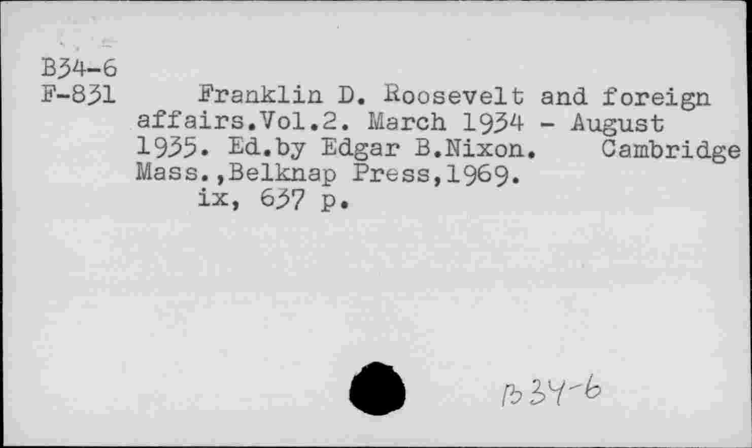 ﻿B34-6
F-831
Franklin D. Roosevelt affairs.Vol.2. March 1934 1935» Ed.by Edgar B.Nixon Mass.,Belknap Press,1969.
ix, 637 p.
and foreign
- August
Cambridge